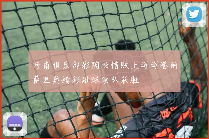 河南俱乐部彩陶坊惜败上海海港纳萨里奥精彩进球助队获胜
