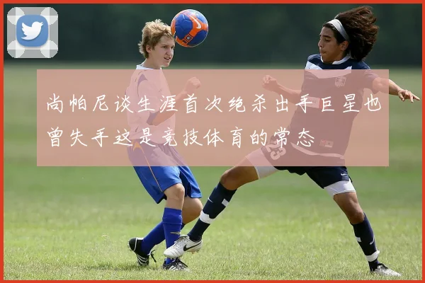 尚帕尼谈生涯首次绝杀出手巨星也曾失手这是竞技体育的常态