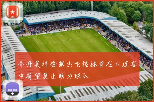 乔丹奥特透露杰伦格林将在六连客中有望复出助力球队