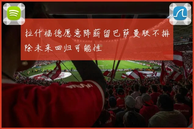 拉什福德愿意降薪留巴萨曼联不排除未来回归可能性