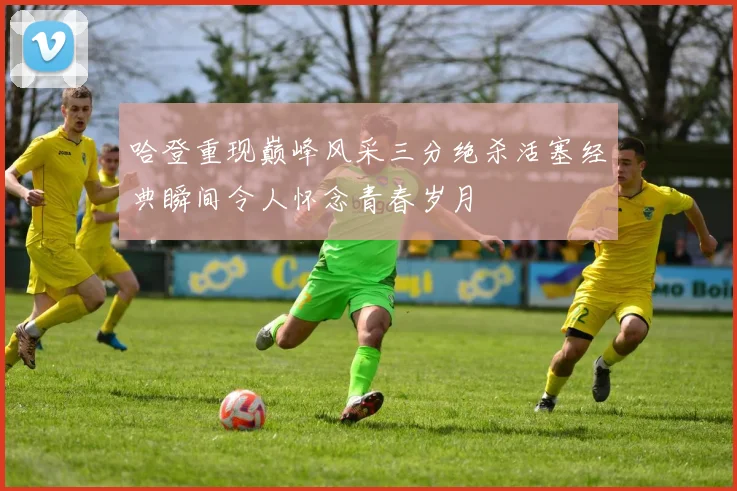 哈登重现巅峰风采三分绝杀活塞经典瞬间令人怀念青春岁月