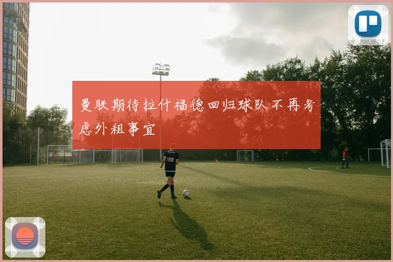 曼联期待拉什福德回归球队不再考虑外租事宜