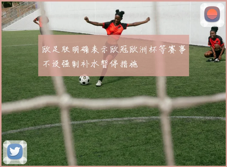 欧足联明确表示欧冠欧洲杯等赛事不设强制补水暂停措施