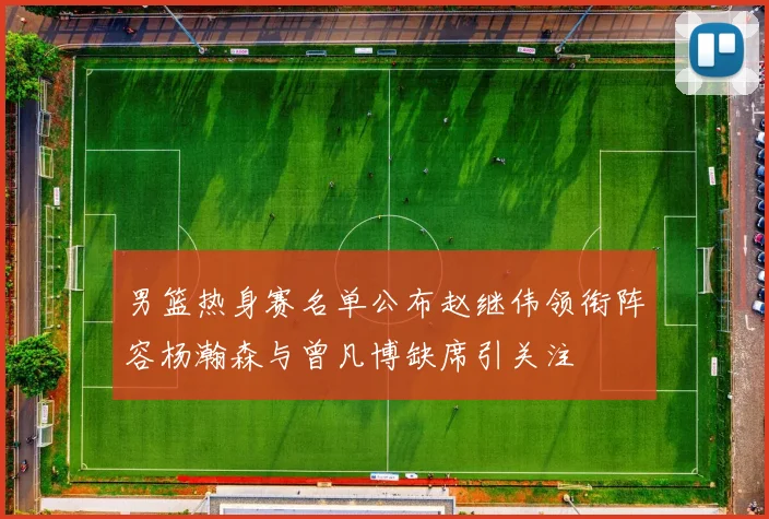 男篮热身赛名单公布赵继伟领衔阵容杨瀚森与曾凡博缺席引关注