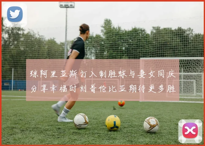 琼阿里亚斯打入制胜球与妻女同庆分享幸福时刻哥伦比亚期待更多胜利