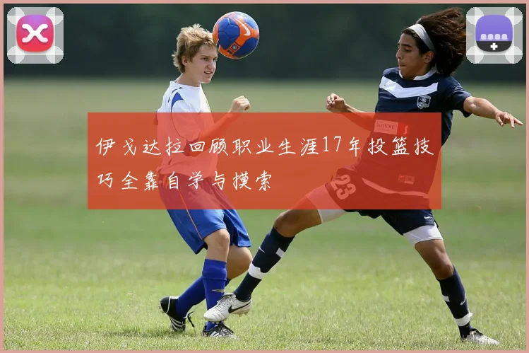 伊戈达拉回顾职业生涯17年投篮技巧全靠自学与摸索