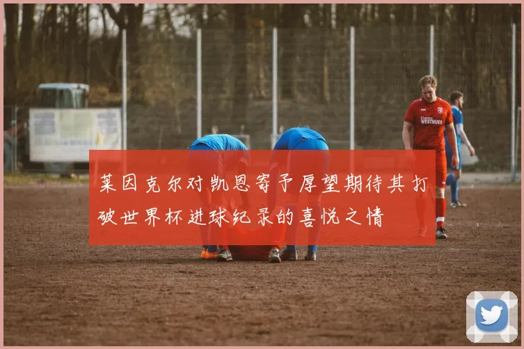 莱因克尔对凯恩寄予厚望期待其打破世界杯进球纪录的喜悦之情
