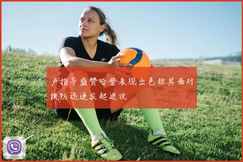 卢指导盛赞哈登表现出色称其面对换防迅速发起进攻