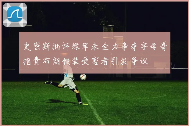 史密斯批评绿军未全力争夺字母哥指责布朗假装受害者引发争议