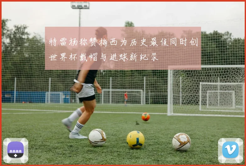 特雷杨称赞梅西为历史最佳同时创世界杯戴帽与进球新纪录
