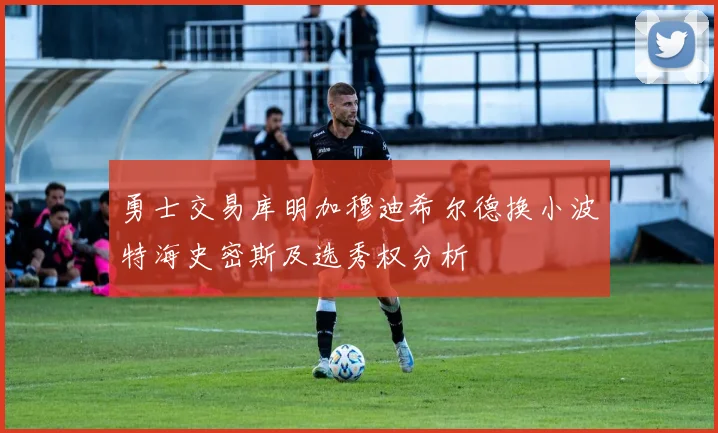 勇士交易库明加穆迪希尔德换小波特海史密斯及选秀权分析
